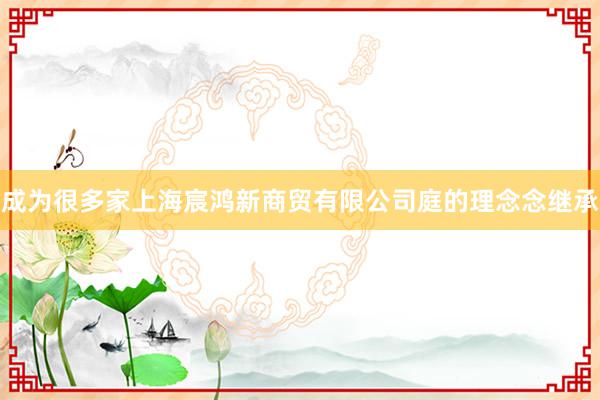 成为很多家上海宸鸿新商贸有限公司庭的理念念继承
